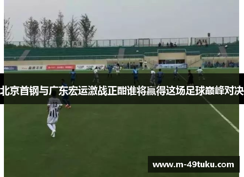 北京首钢与广东宏运激战正酣谁将赢得这场足球巅峰对决