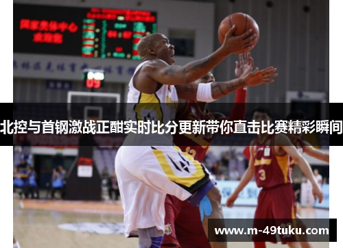 北控与首钢激战正酣实时比分更新带你直击比赛精彩瞬间
