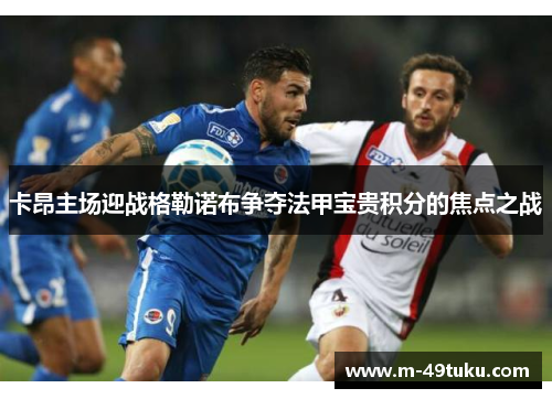卡昂主场迎战格勒诺布争夺法甲宝贵积分的焦点之战
