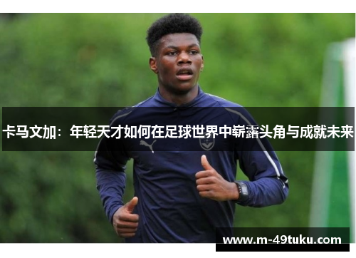 卡马文加：年轻天才如何在足球世界中崭露头角与成就未来
